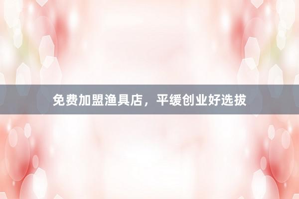 免费加盟渔具店，平缓创业好选拔