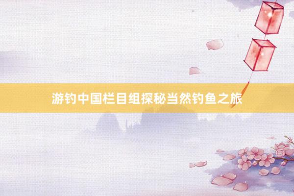 游钓中国栏目组探秘当然钓鱼之旅