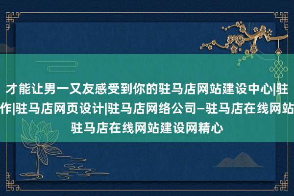 才能让男一又友感受到你的驻马店网站建设中心|驻马店网站制作|驻马店网页设计|驻马店网络公司—驻马店在线网站建设网精心