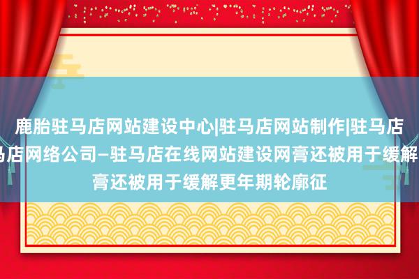 鹿胎驻马店网站建设中心|驻马店网站制作|驻马店网页设计|驻马店网络公司—驻马店在线网站建设网膏还被用于缓解更年期轮廓征